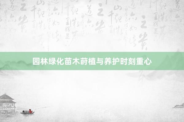 园林绿化苗木莳植与养护时刻重心