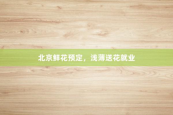 北京鲜花预定,浅薄送花就业